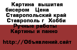 Картина, вышитая бисером › Цена ­ 1 500 - Ставропольский край, Ставрополь г. Хобби. Ручные работы » Картины и панно   